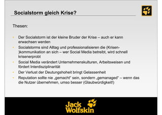 Socialstorm gleich Krise?

Thesen:

•    Der Socialstorm ist der kleine Bruder der Krise – auch er kann
     erwachsen werden
•    Socialstorms sind Alltag und professionalisieren die (Krisen-
     )kommunikation an sich – wer Social Media betreibt, wird schnell
     krisenerprobt
•    Social Media verändert Unternehmenskulturen, Arbeitsweisen und
     fördert Interdisziplinarität
•    Der Verlust der Deutungshoheit bringt Gelassenheit
•    Reputation sollte nie „gemacht“ sein, sondern „gemanaged“ – wenn das
     die Nutzer übernehmen, umso besser (Glaubwürdigkeit!)




                                                           23
 