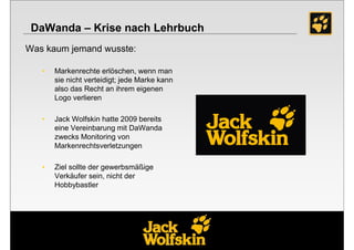 DaWanda – Krise nach Lehrbuch
Was kaum jemand wusste:

   •   Markenrechte erlöschen, wenn man
       sie nicht verteidigt; jede Marke kann
       also das Recht an ihrem eigenen
       Logo verlieren

   •   Jack Wolfskin hatte 2009 bereits
       eine Vereinbarung mit DaWanda
       zwecks Monitoring von
       Markenrechtsverletzungen

   •   Ziel sollte der gewerbsmäßige
       Verkäufer sein, nicht der
       Hobbybastler
 