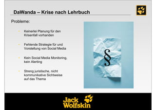 DaWanda – Krise nach Lehrbuch
Probleme:

   •   Keinerlei Planung für den
       Krisenfall vorhanden

   •   Fehlende Strategie für und
       Vorstellung von Social Media

   •   Kein Social Media Monitoring,
       kein Alerting

   •   Streng juristische, nicht
       kommunikative Sichtweise
       auf das Thema
 
