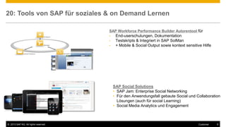 © 2013 SAP AG. All rights reserved. 6Customer
20: Tools von SAP für soziales & on Demand Lernen
SAP Workforce Performance Builder Autorentool für
• End-userschulungen, Dokumentation
• Testskripts & Integriert in SAP SolMan
• + Mobile & Social Output sowie kontext sensitive Hilfe
SAP Social Solutions
• SAP Jam: Enterprise Social Networking
• Für den Anwendungsfall gebaute Social und Collaboration
Lösungen (auch für social Learning)
• Social Media Analytics und Engagement
 