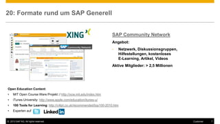 © 2013 SAP AG. All rights reserved. 7Customer
20: Formate rund um SAP Generell
SAP Community Network
Angebot:
• Netzwerk, Diskussionsgruppen,
Hilfestellungen, kostenloses
E-Learning, Artikel, Videos
Aktive Mitglieder: > 2,5 Millionen
Open Education Content:
• MIT Open Course Ware Projekt::/ http://ocw.mit.edu/index.htm
• iTunes University: http://www.apple.com/education/itunes-u/
• 100 Tools for Learning: http://c4lpt.co.uk/recommended/top100-2010.htm
• Experten auf
 