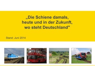 „Die Schiene damals,
heute und in der Zukunft,
wo steht Deutschland"
Stand: Juni 2014
 