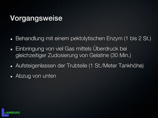 Vorgangsweise

 Behandlung mit einem pektolytischen Enzym (1 bis 2 St.)
 Einbringung von viel Gas mittels Überdruck bei
 gleichzeitiger Zudosierung von Gelatine (30 Min.)
 Aufsteigenlassen der Trubteile (1 St./Meter Tankhöhe)
 Abzug von unten
 