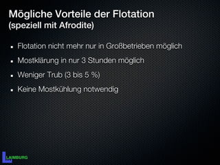 Mögliche Vorteile der Flotation
(speziell mit Afrodite)

  Flotation nicht mehr nur in Großbetrieben möglich
  Mostklärung in nur 3 Stunden möglich
  Weniger Trub (3 bis 5 %)
  Keine Mostkühlung notwendig
 