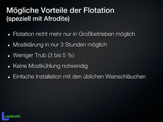 Mögliche Vorteile der Flotation
(speziell mit Afrodite)

  Flotation nicht mehr nur in Großbetrieben möglich
  Mostklärung in nur 3 Stunden möglich
  Weniger Trub (3 bis 5 %)
  Keine Mostkühlung notwendig
  Einfache Installation mit den üblichen Weinschläuchen
 