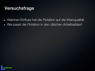 Versuchsfrage

 Welchen Einfluss hat die Flotation auf die Weinqualität
 Wie passt die Flotation in den üblichen Arbeitsablauf
 