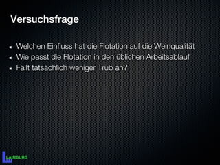 Versuchsfrage

 Welchen Einfluss hat die Flotation auf die Weinqualität
 Wie passt die Flotation in den üblichen Arbeitsablauf
 Fällt tatsächlich weniger Trub an?
 
