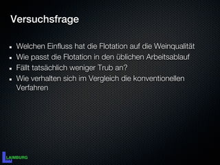 Versuchsfrage

 Welchen Einfluss hat die Flotation auf die Weinqualität
 Wie passt die Flotation in den üblichen Arbeitsablauf
 Fällt tatsächlich weniger Trub an?
 Wie verhalten sich im Vergleich die konventionellen
 Verfahren
 