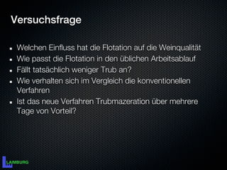Versuchsfrage

 Welchen Einfluss hat die Flotation auf die Weinqualität
 Wie passt die Flotation in den üblichen Arbeitsablauf
 Fällt tatsächlich weniger Trub an?
 Wie verhalten sich im Vergleich die konventionellen
 Verfahren
 Ist das neue Verfahren Trubmazeration über mehrere
 Tage von Vorteil?
 