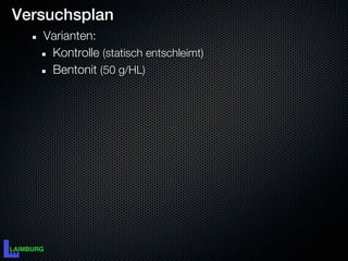 Versuchsplan
   Varianten:
    Kontrolle (statisch entschleimt)
    Bentonit (50 g/HL)
 