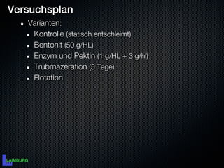 Versuchsplan
   Varianten:
    Kontrolle (statisch entschleimt)
    Bentonit (50 g/HL)
    Enzym und Pektin (1 g/HL + 3 g/hl)
    Trubmazeration (5 Tage)
    Flotation
 