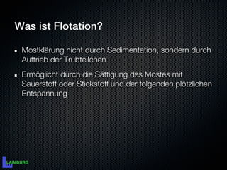 Was ist Flotation?

 Mostklärung nicht durch Sedimentation, sondern durch
 Auftrieb der Trubteilchen
 Ermöglicht durch die Sättigung des Mostes mit
 Sauerstoff oder Stickstoff und der folgenden plötzlichen
 Entspannung
 
