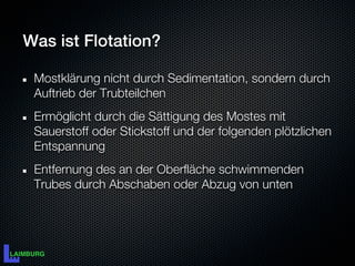 Was ist Flotation?

 Mostklärung nicht durch Sedimentation, sondern durch
 Auftrieb der Trubteilchen
 Ermöglicht durch die Sättigung des Mostes mit
 Sauerstoff oder Stickstoff und der folgenden plötzlichen
 Entspannung
 Entfernung des an der Oberfläche schwimmenden
 Trubes durch Abschaben oder Abzug von unten
 