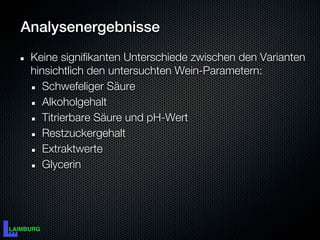Analysenergebnisse
 Keine signifikanten Unterschiede zwischen den Varianten
 hinsichtlich den untersuchten Wein-Parametern:
    Schwefeliger Säure
    Alkoholgehalt
    Titrierbare Säure und pH-Wert
    Restzuckergehalt
    Extraktwerte
    Glycerin
 