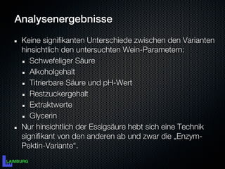 Analysenergebnisse
 Keine signifikanten Unterschiede zwischen den Varianten
 hinsichtlich den untersuchten Wein-Parametern:
    Schwefeliger Säure
    Alkoholgehalt
    Titrierbare Säure und pH-Wert
    Restzuckergehalt
    Extraktwerte
    Glycerin
 Nur hinsichtlich der Essigsäure hebt sich eine Technik
 signifikant von den anderen ab und zwar die „Enzym-
 Pektin-Variante“.
 