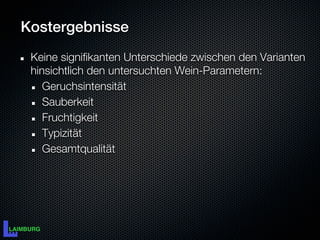Kostergebnisse
 Keine signifikanten Unterschiede zwischen den Varianten
 hinsichtlich den untersuchten Wein-Parametern:
    Geruchsintensität
    Sauberkeit
    Fruchtigkeit
    Typizität
    Gesamtqualität
 