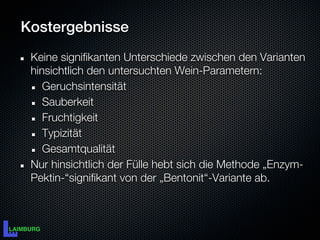 Kostergebnisse
 Keine signifikanten Unterschiede zwischen den Varianten
 hinsichtlich den untersuchten Wein-Parametern:
    Geruchsintensität
    Sauberkeit
    Fruchtigkeit
    Typizität
    Gesamtqualität
 Nur hinsichtlich der Fülle hebt sich die Methode „Enzym-
 Pektin-“signifikant von der „Bentonit“-Variante ab.
 