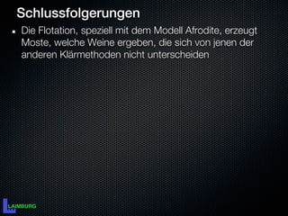 Schlussfolgerungen
Die Flotation, speziell mit dem Modell Afrodite, erzeugt
Moste, welche Weine ergeben, die sich von jenen der
anderen Klärmethoden nicht unterscheiden
 