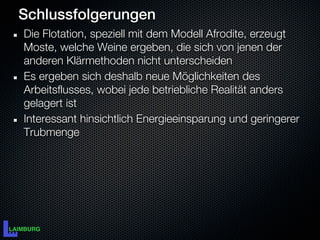 Schlussfolgerungen
Die Flotation, speziell mit dem Modell Afrodite, erzeugt
Moste, welche Weine ergeben, die sich von jenen der
anderen Klärmethoden nicht unterscheiden
Es ergeben sich deshalb neue Möglichkeiten des
Arbeitsflusses, wobei jede betriebliche Realität anders
gelagert ist
Interessant hinsichtlich Energieeinsparung und geringerer
Trubmenge
 