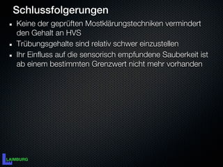 Schlussfolgerungen
Keine der geprüften Mostklärungstechniken vermindert
den Gehalt an HVS
Trübungsgehalte sind relativ schwer einzustellen
Ihr Einfluss auf die sensorisch empfundene Sauberkeit ist
ab einem bestimmten Grenzwert nicht mehr vorhanden
 