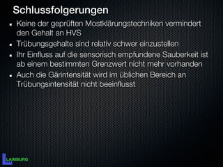 Schlussfolgerungen
Keine der geprüften Mostklärungstechniken vermindert
den Gehalt an HVS
Trübungsgehalte sind relativ schwer einzustellen
Ihr Einfluss auf die sensorisch empfundene Sauberkeit ist
ab einem bestimmten Grenzwert nicht mehr vorhanden
Auch die Gärintensität wird im üblichen Bereich an
Trübungsintensität nicht beeinflusst
 