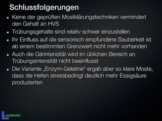 Schlussfolgerungen
Keine der geprüften Mostklärungstechniken vermindert
den Gehalt an HVS
Trübungsgehalte sind relativ schwer einzustellen
Ihr Einfluss auf die sensorisch empfundene Sauberkeit ist
ab einem bestimmten Grenzwert nicht mehr vorhanden
Auch die Gärintensität wird im üblichen Bereich an
Trübungsintensität nicht beeinflusst
Die Variante „Enzym-Gelatine“ ergab aber so klare Moste,
dass die Hefen stressbedingt deutlich mehr Essigsäure
produzierten
 