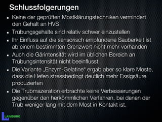 Schlussfolgerungen
Keine der geprüften Mostklärungstechniken vermindert
den Gehalt an HVS
Trübungsgehalte sind relativ schwer einzustellen
Ihr Einfluss auf die sensorisch empfundene Sauberkeit ist
ab einem bestimmten Grenzwert nicht mehr vorhanden
Auch die Gärintensität wird im üblichen Bereich an
Trübungsintensität nicht beeinflusst
Die Variante „Enzym-Gelatine“ ergab aber so klare Moste,
dass die Hefen stressbedingt deutlich mehr Essigsäure
produzierten
Die Trubmazeration erbrachte keine Verbesserungen
gegenüber den herkömmlichen Verfahren, bei denen der
Trub weniger lang mit dem Most in Kontakt ist.
 