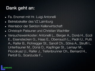 Dank geht an:
Fa. Enomet mit Hr. Luigi Antonelli
Betriebskeller des VZ Laimburg
Weinlabor der Sektion Kellerwirtschaft
Christoph Patauner und Christian Wachtler
Versuchsweinkoster: Antonelli L., Berger A., Donà H., Eccli
E., Eisenstecken G., Haas E., Oberrauch L., Pedri U., Putti
A., Raifer B., Rohregger St., Sanoll Ch., Sölva A., Struffi I.,
Unterfrauner M., Donà O., Kapfinger St., Lemayr M.,
Piccolruaz U., Raifer J., Tiefenbrunner Ch., Bernard H.,
Pertoll G., Scarizuola F.,
 