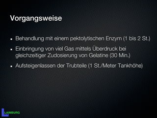 Vorgangsweise

 Behandlung mit einem pektolytischen Enzym (1 bis 2 St.)
 Einbringung von viel Gas mittels Überdruck bei
 gleichzeitiger Zudosierung von Gelatine (30 Min.)
 Aufsteigenlassen der Trubteile (1 St./Meter Tankhöhe)
 