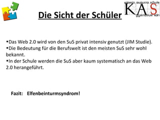 Die Sicht der Schüler Das Web 2.0 wird von den SuS privat intensiv genutzt (JIM Studie). Die Bedeutung für die Berufswelt ist den meisten SuS sehr wohl bekannt. In der Schule werden die SuS aber kaum systematisch an das Web 2.0 herangeführt. Fazit:  Elfenbeinturmsyndrom! 