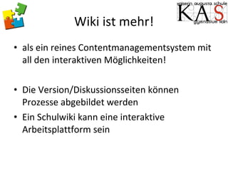 Wiki ist mehr! als ein reines Contentmanagementsystem mit all den interaktiven Möglichkeiten! Die Version/Diskussionsseiten können Prozesse abgebildet werden Ein Schulwiki kann eine interaktive Arbeitsplattform sein 