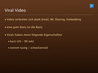 Viral Video

• Video verbreitet sich dank Email, IM, Sharing, Embedding

• eine gute Story ist die Basis

• Virals haben meist folgende Eigenschaften

  • kurz (20 - 90 sek)

  • extrem lustig / schockierend
 