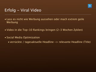 Erfolg - Viral Video

• Lass es nicht wie Werbung aussehen oder mach extrem geile
  Werbung

• Video in die Top-10 Rankings bringen (2-3 Wochen Zyklen)

• Social Media Optimization
  • verrückte / tagesaktuelle Headline -> relevante Headline (Title)
 