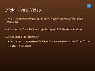 Erfolg - Viral Video

• Lass es nicht wie Werbung aussehen oder mach extrem geile
  Werbung

• Video in die Top-10 Rankings bringen (2-3 Wochen Zyklen)

• Social Media Optimization
  • verrückte / tagesaktuelle Headline -> relevante Headline (Title)
  • guter Thumbnail
 