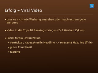 Erfolg - Viral Video

• Lass es nicht wie Werbung aussehen oder mach extrem geile
  Werbung

• Video in die Top-10 Rankings bringen (2-3 Wochen Zyklen)

• Social Media Optimization
  • verrückte / tagesaktuelle Headline -> relevante Headline (Title)
  • guter Thumbnail
  • tagging
 