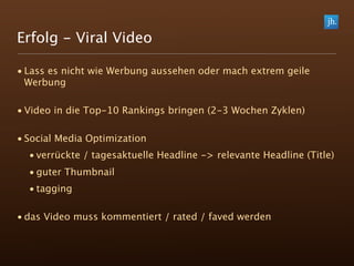 Erfolg - Viral Video

• Lass es nicht wie Werbung aussehen oder mach extrem geile
  Werbung

• Video in die Top-10 Rankings bringen (2-3 Wochen Zyklen)

• Social Media Optimization
  • verrückte / tagesaktuelle Headline -> relevante Headline (Title)
  • guter Thumbnail
  • tagging

• das Video muss kommentiert / rated / faved werden
 