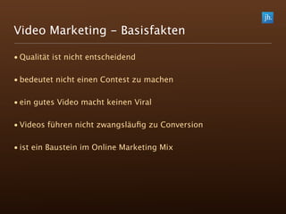 Video Marketing - Basisfakten

• Qualität ist nicht entscheidend

• bedeutet nicht einen Contest zu machen

• ein gutes Video macht keinen Viral

• Videos führen nicht zwangsläuﬁg zu Conversion

• ist ein Baustein im Online Marketing Mix
 