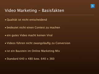 Video Marketing - Basisfakten

• Qualität ist nicht entscheidend

• bedeutet nicht einen Contest zu machen

• ein gutes Video macht keinen Viral

• Videos führen nicht zwangsläuﬁg zu Conversion

• ist ein Baustein im Online Marketing Mix

• Standard 640 x 480 bzw. 640 x 360
 