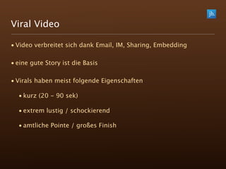 Viral Video

• Video verbreitet sich dank Email, IM, Sharing, Embedding

• eine gute Story ist die Basis

• Virals haben meist folgende Eigenschaften

  • kurz (20 - 90 sek)

  • extrem lustig / schockierend

  • amtliche Pointe / großes Finish
 