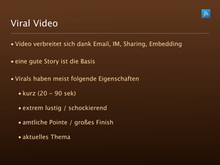 Viral Video

• Video verbreitet sich dank Email, IM, Sharing, Embedding

• eine gute Story ist die Basis

• Virals haben meist folgende Eigenschaften

  • kurz (20 - 90 sek)

  • extrem lustig / schockierend

  • amtliche Pointe / großes Finish

  • aktuelles Thema
 