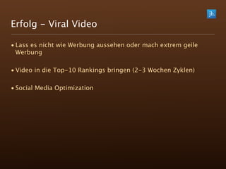 Erfolg - Viral Video

• Lass es nicht wie Werbung aussehen oder mach extrem geile
  Werbung

• Video in die Top-10 Rankings bringen (2-3 Wochen Zyklen)

• Social Media Optimization
 