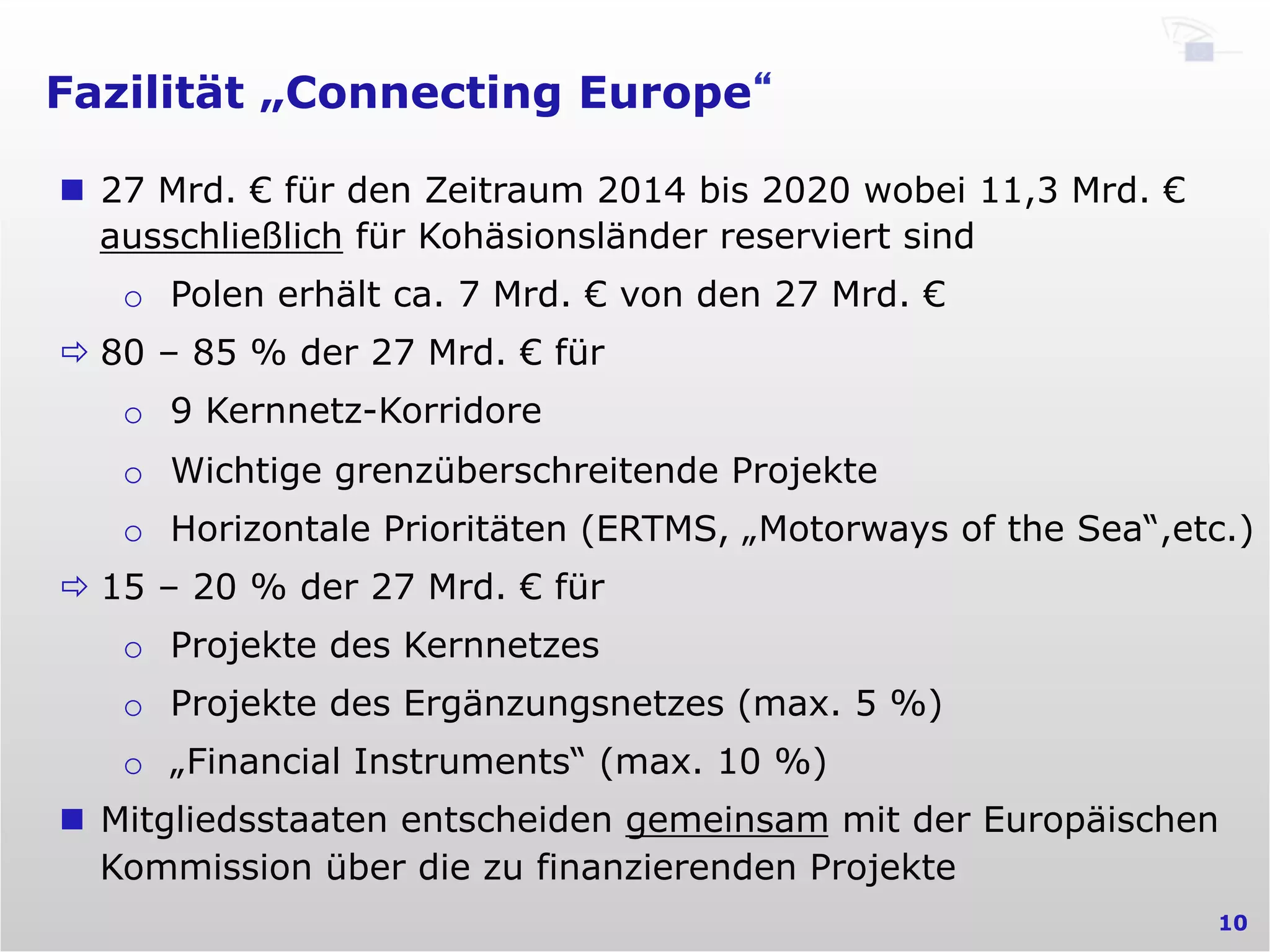 Fazilität „Connecting Europe“
10
n  27 Mrd. € für den Zeitraum 2014 bis 2020 wobei 11,3 Mrd. €
ausschließlich für Kohäsionsländer reserviert sind
o  Polen erhält ca. 7 Mrd. € von den 27 Mrd. €
ð 80 – 85 % der 27 Mrd. € für
o  9 Kernnetz-Korridore
o  Wichtige grenzüberschreitende Projekte
o  Horizontale Prioritäten (ERTMS, „Motorways of the Sea“,etc.)
ð 15 – 20 % der 27 Mrd. € für
o  Projekte des Kernnetzes
o  Projekte des Ergänzungsnetzes (max. 5 %)
o  „Financial Instruments“ (max. 10 %)
n  Mitgliedsstaaten entscheiden gemeinsam mit der Europäischen
Kommission über die zu finanzierenden Projekte
 