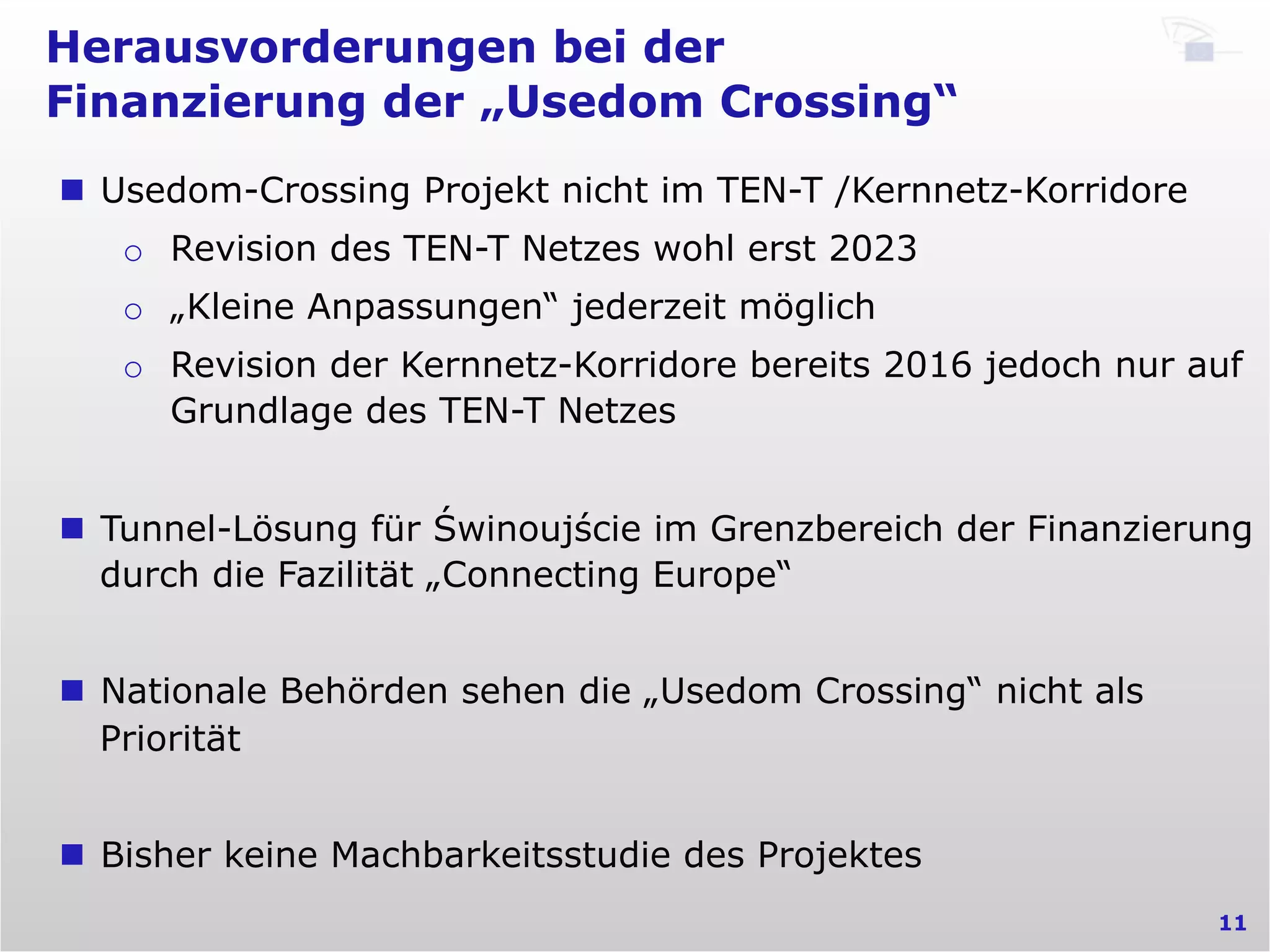 Herausvorderungen bei der
Finanzierung der „Usedom Crossing“
11
n  Usedom-Crossing Projekt nicht im TEN-T /Kernnetz-Korridore
o  Revision des TEN-T Netzes wohl erst 2023
o  „Kleine Anpassungen“ jederzeit möglich
o  Revision der Kernnetz-Korridore bereits 2016 jedoch nur auf
Grundlage des TEN-T Netzes
n  Tunnel-Lösung für Świnoujście im Grenzbereich der Finanzierung
durch die Fazilität „Connecting Europe“
n  Nationale Behörden sehen die „Usedom Crossing“ nicht als
Priorität
n  Bisher keine Machbarkeitsstudie des Projektes
 
