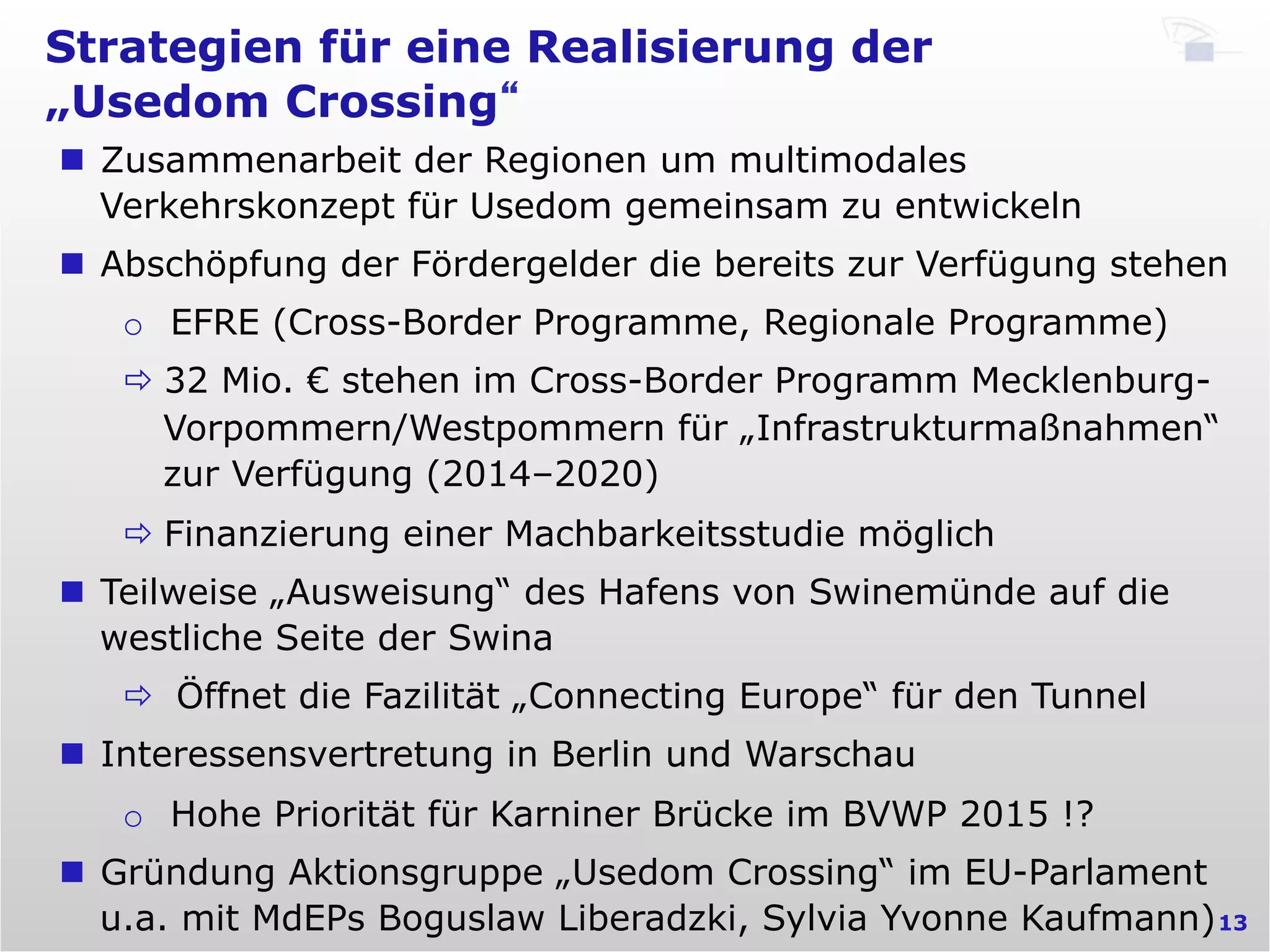 Strategien für eine Realisierung der
„Usedom Crossing“
13
n  Zusammenarbeit der Regionen um multimodales
Verkehrskonzept für Usedom gemeinsam zu entwickeln
n  Abschöpfung der Fördergelder die bereits zur Verfügung stehen
o  EFRE (Cross-Border Programme, Regionale Programme)
ð 32 Mio. € stehen im Cross-Border Programm Mecklenburg-
Vorpommern/Westpommern für „Infrastrukturmaßnahmen“
zur Verfügung (2014–2020)
ð Finanzierung einer Machbarkeitsstudie möglich
n  Teilweise „Ausweisung“ des Hafens von Swinemünde auf die
westliche Seite der Swina
ð  Öffnet die Fazilität „Connecting Europe“ für den Tunnel
n  Interessensvertretung in Berlin und Warschau
o  Hohe Priorität für Karniner Brücke im BVWP 2015 !?
n  Gründung Aktionsgruppe „Usedom Crossing“ im EU-Parlament
u.a. mit MdEPs Boguslaw Liberadzki, Sylvia Yvonne Kaufmann)
 