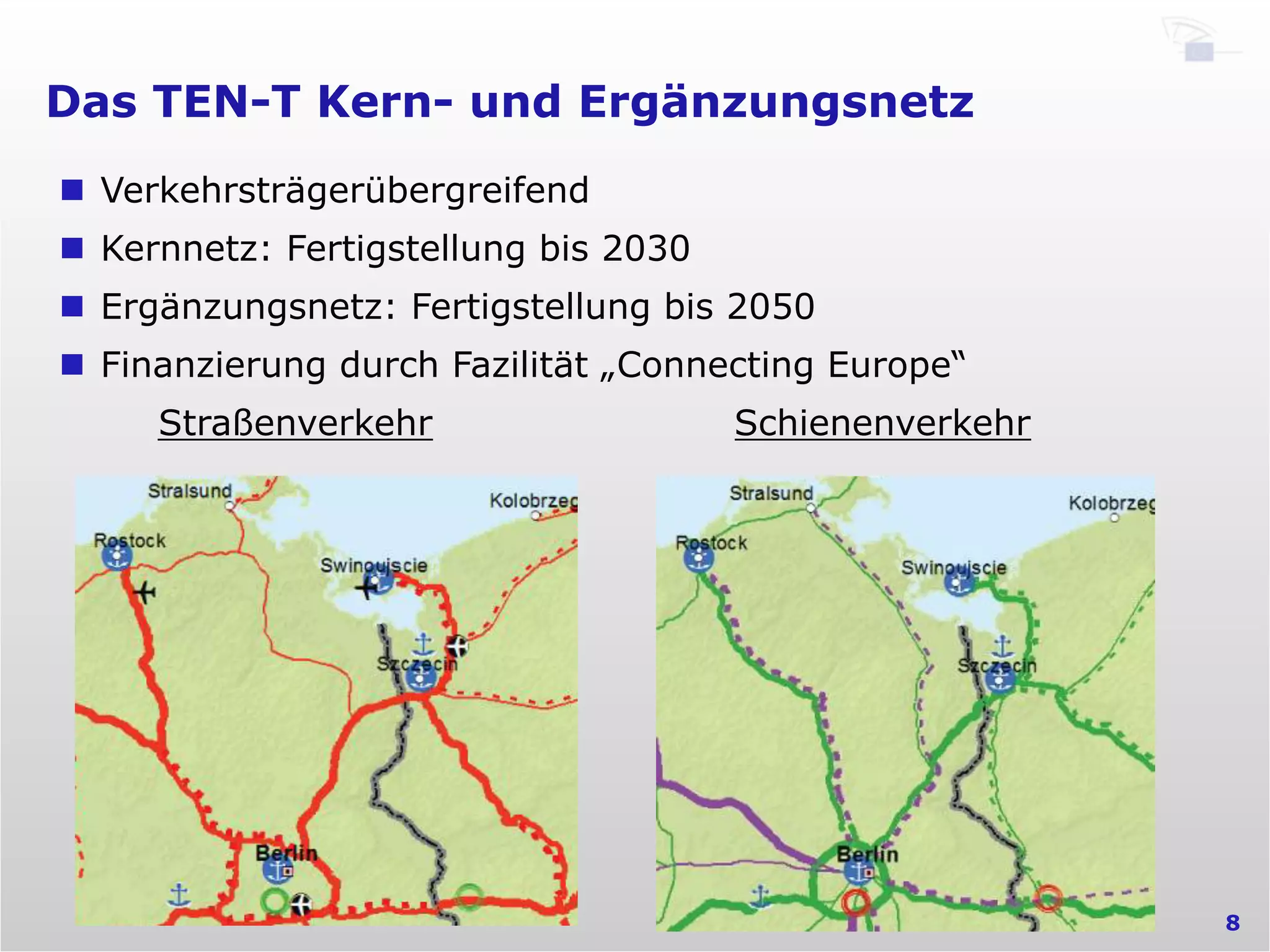 Das TEN-T Kern- und Ergänzungsnetz
8
n  Verkehrsträgerübergreifend
n  Kernnetz: Fertigstellung bis 2030
n  Ergänzungsnetz: Fertigstellung bis 2050
n  Finanzierung durch Fazilität „Connecting Europe“
Straßenverkehr Schienenverkehr
 