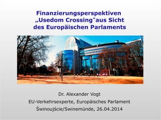Dr. Alexander Vogt
EU-Verkehrsexperte, Europäisches Parlament
Świnoujście/Swinemünde, 26.04.2014
Finanzierungsperspektiven
„Usedom Crossing“aus Sicht
des Europäischen Parlaments
 