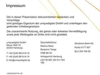 Impressum

Die in dieser Präsentation dokumentierten Gedanken und
Vorschläge
sind geistiges Eigentum der uniquedigital GmbH und unterliegen den
geltenden Urhebergesetzen.
Die unautorisierte Nutzung, die ganze oder teilweise Vervielfältigung
sowie jede Weitergabe an Dritte sind nicht gestattet.

uniquedigital GmbH           Geschäftsführer:             Deutsche Bank AG
Neuer Wall 10                Markus Baier
20354 Hamburg                                             Konto 0177 907
                             Benjamin Tange
                                                          BLZ 200 700 00
T +49 (0)40 881414-10        HRB 88134
F +49 (0)40 881414-14        Amtsgericht Hamburg
E info@uniquedigital.de      UST-ID-NR. DE 813 764
                             166



UNIQUEDIGITAL.DE
 