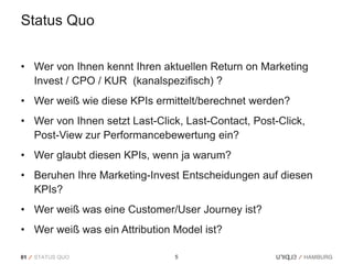 Status Quo


• Wer von Ihnen kennt Ihren aktuellen Return on Marketing
  Invest / CPO / KUR (kanalspezifisch) ?
• Wer weiß wie diese KPIs ermittelt/berechnet werden?
• Wer von Ihnen setzt Last-Click, Last-Contact, Post-Click,
  Post-View zur Performancebewertung ein?
• Wer glaubt diesen KPIs, wenn ja warum?
• Beruhen Ihre Marketing-Invest Entscheidungen auf diesen
  KPIs?
• Wer weiß was eine Customer/User Journey ist?
• Wer weiß was ein Attribution Model ist?

01   STATUS QUO                 5
 