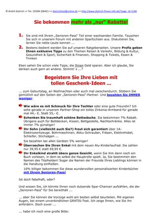 ©	
  André	
  Dietrich	
  <>	
  Tel.:	
  03304-­‐206421	
  <>	
  dietrichtext@online.de	
  <>	
  http://www.dietrich-­‐finanz-­‐info.de/?page_id=1148	
  	
  

Sie bekommen mehr als „nur“ Rabatte!
1.
1.
2.
2.

Sie sind mit Ihrem „Senioren-Pass“ Teil einer wachsenden Familie. Tauschen
Sie sich in unserem Forum mit anderen Sparfüchsen aus. Diskutieren Sie,
lernen Sie nette Leute kennen ...
Bestens bedient werden Sie auf unseren Ratgeberseiten. Unsere Profis geben
Ihnen exklusive Tipps zu den Themen Reisen & Verkehr, Bildung & Kultur,
Gesundheit & Sport, Sicherheit & Finanzen, Shopping & Tickets, Essen &
Trinken

Eben sahen Sie schon viele Tipps, die Ihnen Geld sparen. Aber ich glaube, Sie
denken auch gern an andere. Stimmt’ s ...?

Begeistern Sie Ihre Lieben mit
tollen Geschenk-Ideen ...
... zum Geburtstag, an Weihnachten oder auch mal zwischendurch. Stöbern Sie
gemütlich auf den Seiten der „Senioren-Pass“-Partner. Und bezahlen Sie IMMER
weniger:
Wie wäre es mit Schmuck für Ihre Tochter oder eine gute Freundin? Ich
sehe gerade in unserem Partner-Shop ein tolles Zirkonia-Armband für gerade
mal 44,- €. Statt 55,- €.
Schenken Sie traumhaft schöne Bettwäsche. Sie bekommen 7% Rabatt.
Übrigens auch für Bettdecken, Kissen, Bettgestelle, Nachtschränke. Alles ist
immer 7% günstiger!
Ihr Sohn (vielleicht auch Sie?) freut sich garantiert über 1AElektrowerkzeuge. Bohrmaschinen, Akku-Schrauber, Fräsen, Elektrohobel,
Schleifer, Stichsägen ...
Sie bezahlen bei allen Geräten 5% weniger!
Überraschen Sie Ihren Enkel mit dem neuen Alu-Kinderlaufrad. Sie zahlen
nur 39,95 € statt 69,95 €.
Ihr Enkelkind strahlt übers ganze Gesicht, wenn Sie ihm dann noch ein
Buch vorlesen, in dem es selbst die Hauptrolle spielt. Ja, Sie bestimmen den
Namen des Titelhelden! Sogar die Namen der Freunde Ihres Lieblings können in
die Handlung einfließen.
10% billiger bekommen Sie diese wundervollen personalisierten Kinderbücher
mit Ihrem Senioren-Pass!
Ist doch fabelhaft, oder?
Und wissen Sie, ich könnte Ihnen noch dutzende Spar-Chancen aufzählen, die der
„Senioren-Pass“ für Sie bereithält ...
... aber Sie können die Vorzüge wohl am besten selbst beurteilen. Mit eigenen
Augen, bei einem unverbindlichen GRATIS-Test. Ich zeige Ihnen, wie Sie ihn
anfordern. Doch zuvor ...
... habe ich noch eine große Bitte:

 