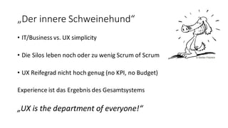 „Der	
  innere	
  Schweinehund“
• IT/Business	
  vs.	
  UX	
  simplicity
• Die	
  Silos	
  leben	
  noch	
  oder	
  zu	
  wenig	
  Scrum of Scrum
• UX	
  Reifegrad	
  nicht	
  hoch	
  genug	
  (no KPI,	
  no Budget)
Experience	
  ist	
  das	
  Ergebnis	
  des	
  Gesamtsystems
„UX	
  is the department of everyone!“
©  Stefan  Frädrich
 